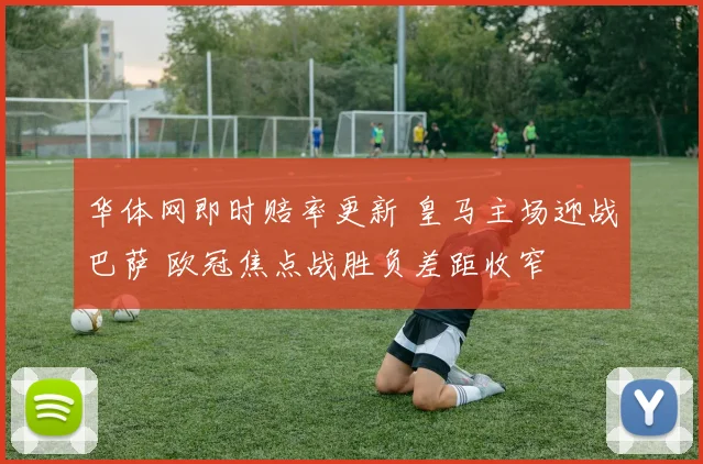 华体网即时赔率更新 皇马主场迎战巴萨 欧冠焦点战胜负差距收窄