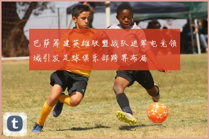 巴萨筹建英雄联盟战队进军电竞领域引发足球俱乐部跨界布局