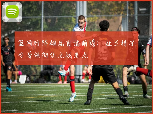 篮网对阵雄鹿直播前瞻：杜兰特字母哥领衔焦点战看点