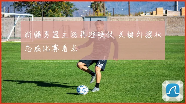 新疆男篮主场再迎硬仗 关键外援状态成比赛看点