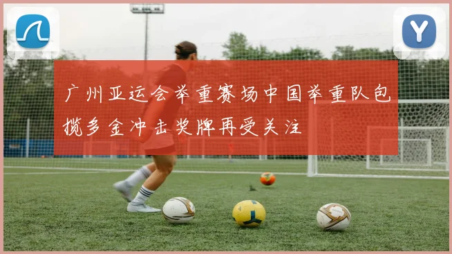 广州亚运会举重赛场中国举重队包揽多金冲击奖牌再受关注