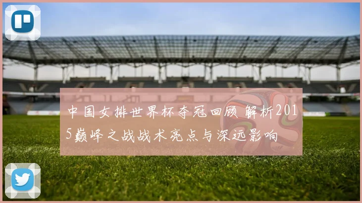 中国女排世界杯夺冠回顾 解析2015巅峰之战战术亮点与深远影响