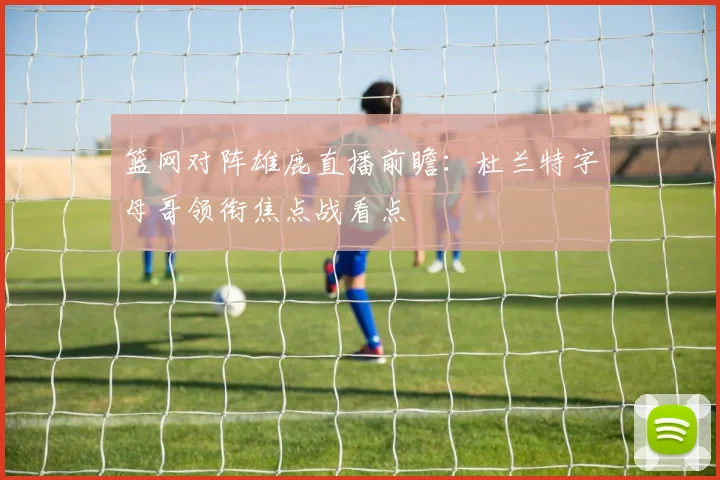 篮网对阵雄鹿直播前瞻:杜兰特字母哥领衔焦点战看点
