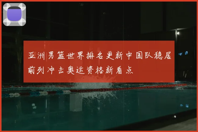 亚洲男篮世界排名更新中国队稳居前列冲击奥运资格新看点