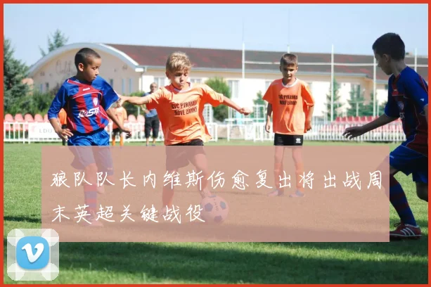 狼队队长内维斯伤愈复出将出战周末英超关键战役