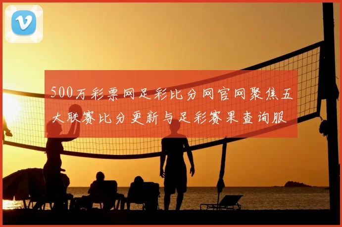 500万彩票网足彩比分网官网聚焦五大联赛比分更新与足彩赛果查询服务