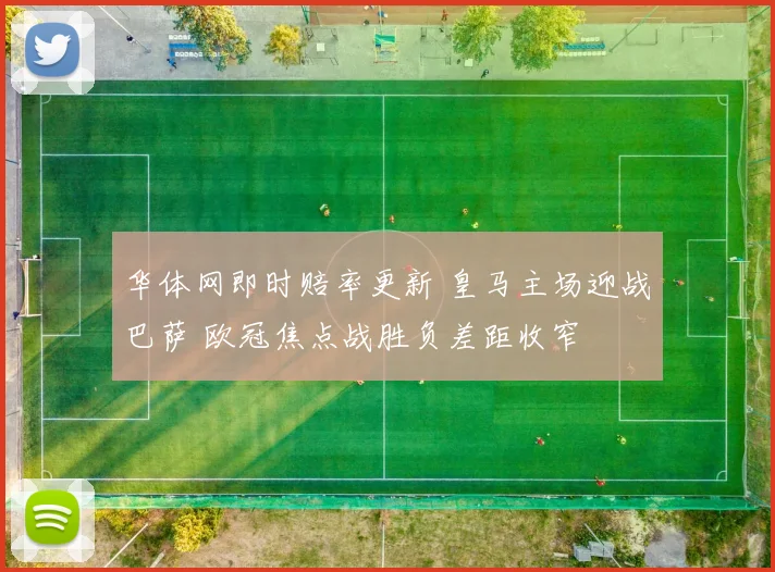 华体网即时赔率更新 皇马主场迎战巴萨 欧冠焦点战胜负差距收窄