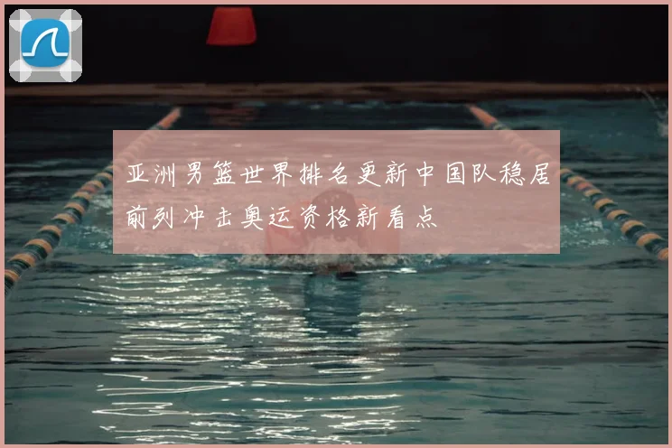 亚洲男篮世界排名更新中国队稳居前列冲击奥运资格新看点