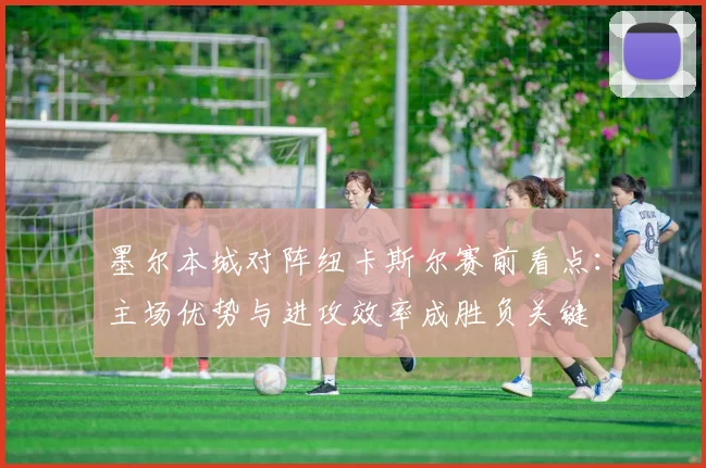 墨尔本城对阵纽卡斯尔赛前看点：主场优势与进攻效率成胜负关键