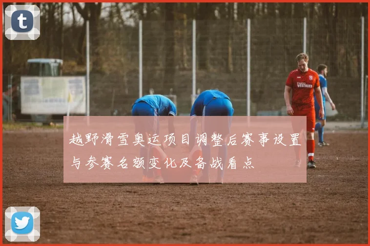 越野滑雪奥运项目调整后赛事设置与参赛名额变化及备战看点