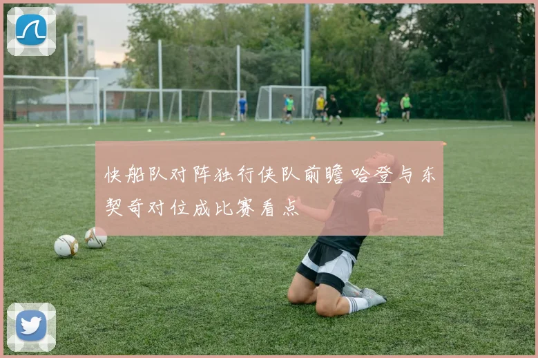 快船队对阵独行侠队前瞻 哈登与东契奇对位成比赛看点