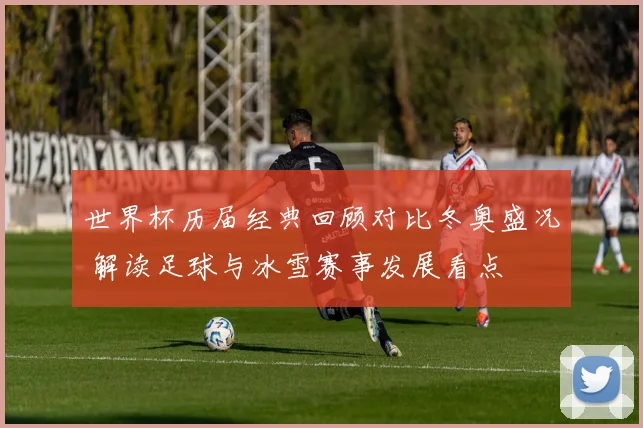 世界杯历届经典回顾对比冬奥盛况 解读足球与冰雪赛事发展看点