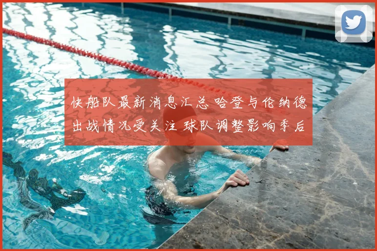 快船队最新消息汇总 哈登与伦纳德出战情况受关注 球队调整影响季后赛前景