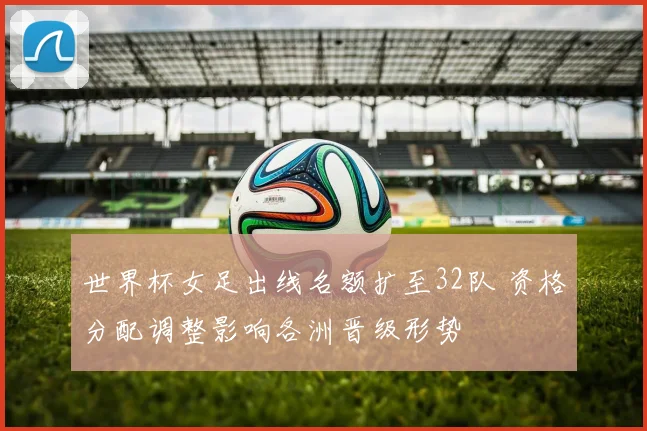 世界杯女足出线名额扩至32队 资格分配调整影响各洲晋级形势