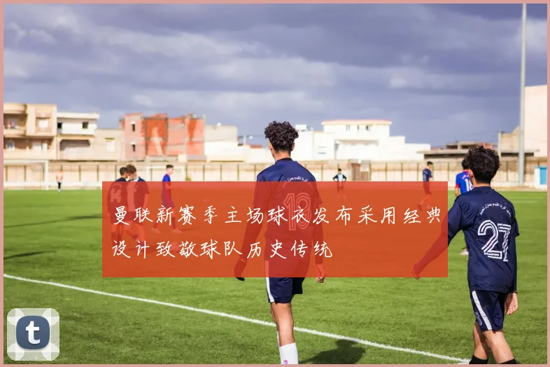 曼联新赛季主场球衣发布采用经典设计致敬球队历史传统