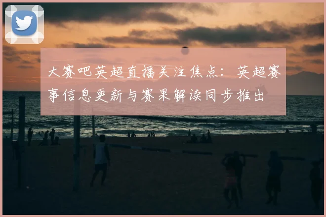 大赛吧英超直播关注焦点：英超赛事信息更新与赛果解读同步推出
