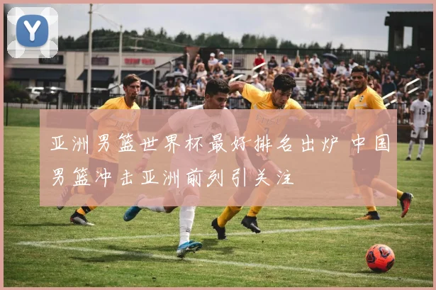 亚洲男篮世界杯最好排名出炉 中国男篮冲击亚洲前列引关注