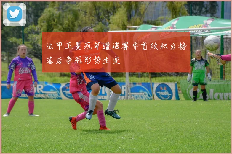 法甲卫冕冠军遭遇赛季首败积分榜落后争冠形势生变