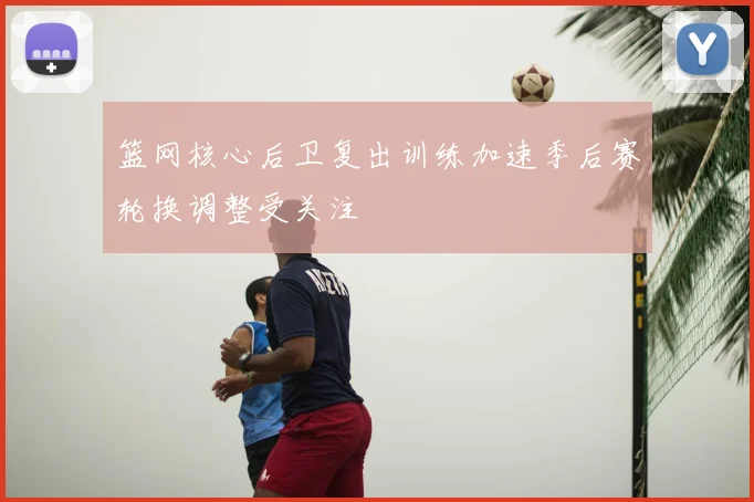 篮网核心后卫复出训练加速季后赛轮换调整受关注