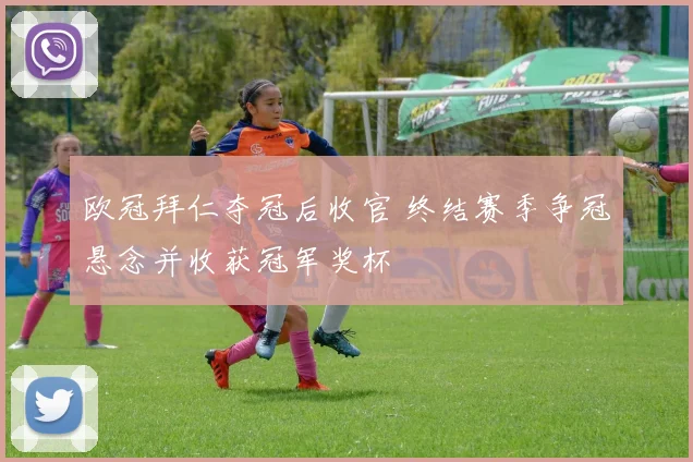 欧冠拜仁夺冠后收官 终结赛季争冠悬念并收获冠军奖杯