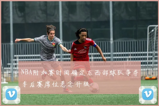 NBA附加赛时间确定东西部球队争夺季后赛席位悬念升级