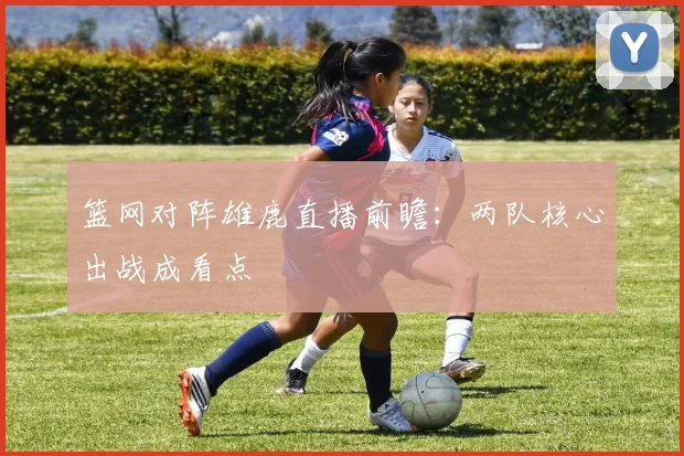 篮网对阵雄鹿直播前瞻：两队核心出战成看点