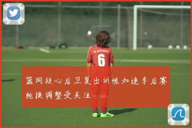 篮网核心后卫复出训练加速季后赛轮换调整受关注