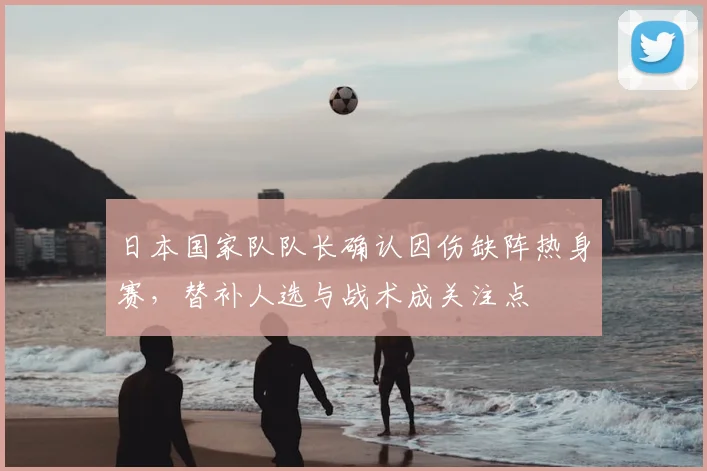 日本国家队队长确认因伤缺阵热身赛,替补人选与战术成关注点