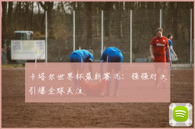 卡塔尔世界杯最新赛况：强强对决引爆全球关注