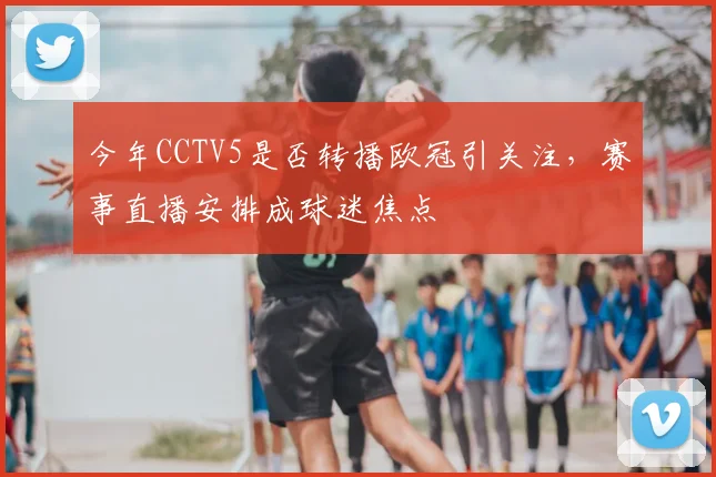 今年CCTV5是否转播欧冠引关注，赛事直播安排成球迷焦点