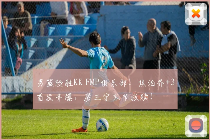 男篮险胜KK FMP俱乐部！焦泊乔+3首发齐爆，廖三宁末节救赎！
