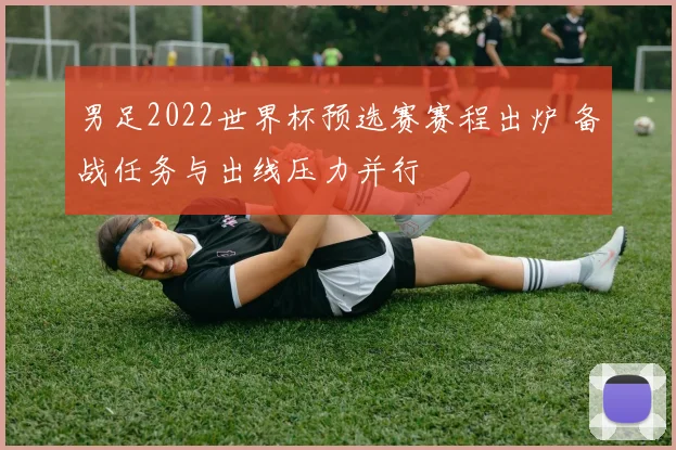 男足2022世界杯预选赛赛程出炉 备战任务与出线压力并行