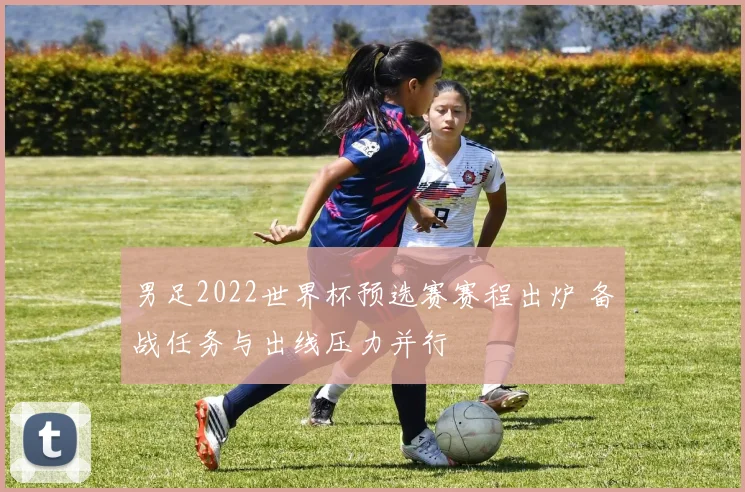 男足2022世界杯预选赛赛程出炉 备战任务与出线压力并行